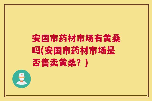 安国市药材市场有黄桑吗(安国市药材市场是否售卖黄桑?) 安国市药材市场有黄桑吗(安国市药材市场是否售卖黄桑?)