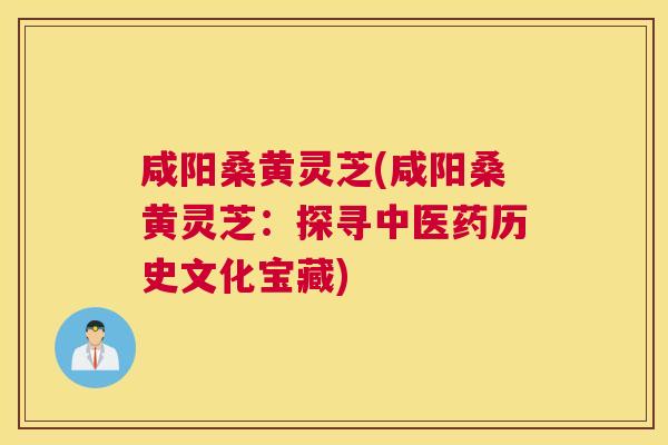 咸阳桑黄灵芝(咸阳桑黄灵芝:探寻中医药历史文化宝藏) 咸阳桑黄灵芝(咸阳桑黄灵芝:探寻中医药历史文化宝藏)