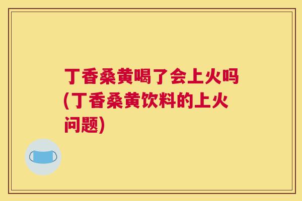 丁香桑黄喝了会上火吗(丁香桑黄饮料的上火问题) 丁香桑黄喝了会上火吗(丁香桑黄饮料的上火问题)