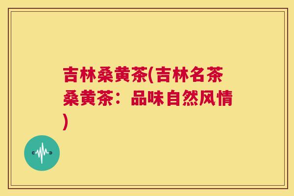 吉林桑黄茶(吉林名茶桑黄茶:品味自然风情) 吉林桑黄茶(吉林名茶桑黄茶:品味自然风情)