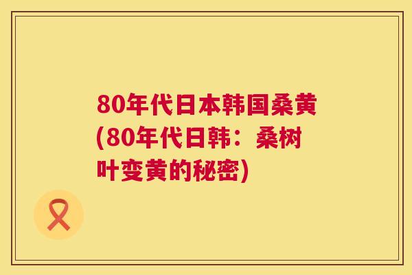 80年代日本韩国桑黄(80年代日韩:桑树叶变黄的秘密) 80年代日本韩国桑黄(80年代日韩:桑树叶变黄的秘密)