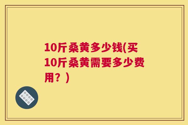10斤桑黄多少钱(买10斤桑黄需要多少费用?) 10斤桑黄多少钱(买10斤桑黄需要多少费用?)