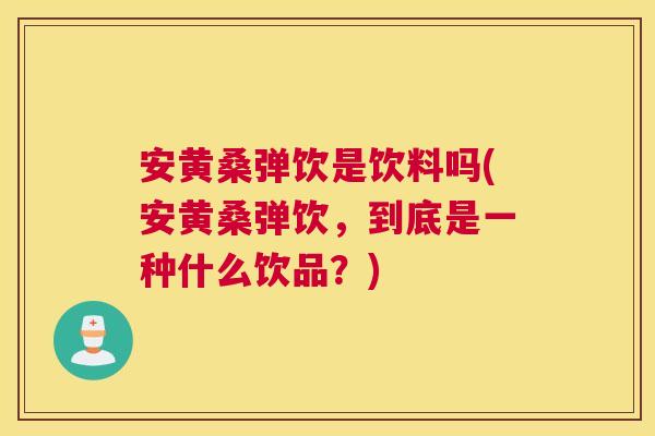 安黄桑弹饮是饮料吗(安黄桑弹饮,到底是一种什么饮品?) 安黄桑弹饮是饮料吗(安黄桑弹饮,到底是一种什么饮品?)