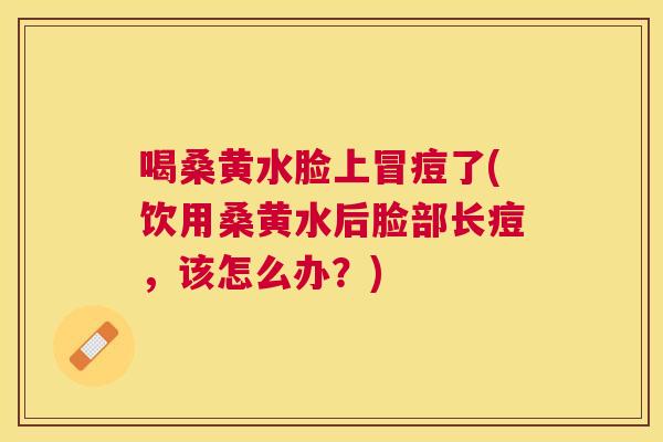 喝桑黄水脸上冒痘了(饮用桑黄水后脸部长痘,该怎么办?) 喝桑黄水脸上冒痘了(饮用桑黄水后脸部长痘,该怎么办?)