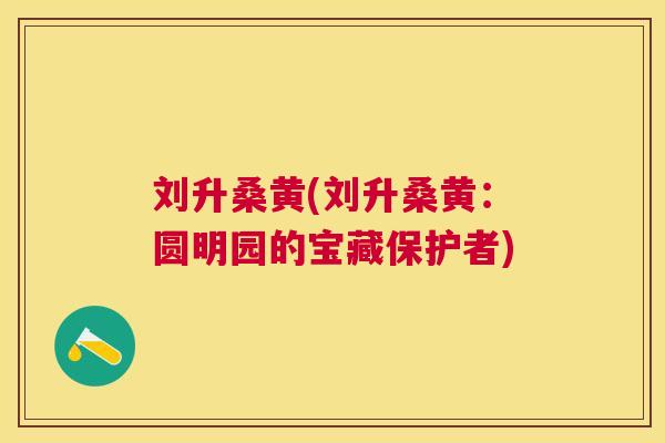 刘升桑黄(刘升桑黄:圆明园的宝藏保护者) 刘升桑黄(刘升桑黄:圆明园的宝藏保护者)