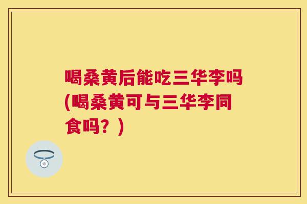 喝桑黄后能吃三华李吗(喝桑黄可与三华李同食吗?) 喝桑黄后能吃三华李吗(喝桑黄可与三华李同食吗?)