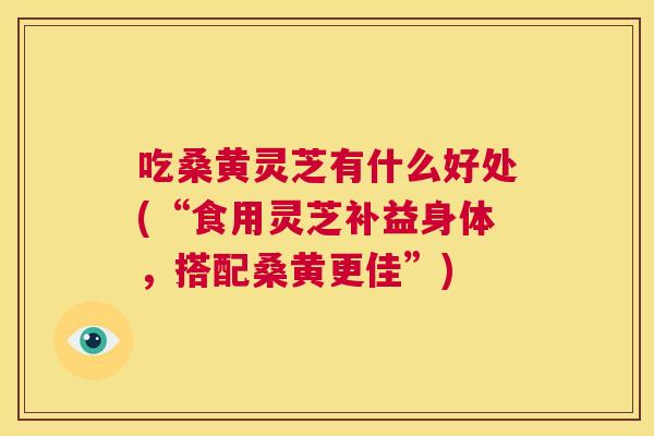 吃桑黄灵芝有什么好处(“食用灵芝补益身体,搭配桑黄更佳”) 吃桑黄灵芝有什么好处(“食用灵芝补益身体,搭配桑黄更佳”)