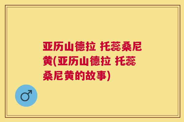 亚历山德拉 托蕊桑尼黄(亚历山德拉 托蕊桑尼黄的故事) 亚历山德拉 托蕊桑尼黄(亚历山德拉 托蕊桑尼黄的故事)
