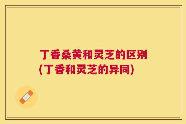 丁香桑黄和灵芝的区别(丁香和灵芝的异同) 丁香桑黄和灵芝的区别(丁香和灵芝的异同)