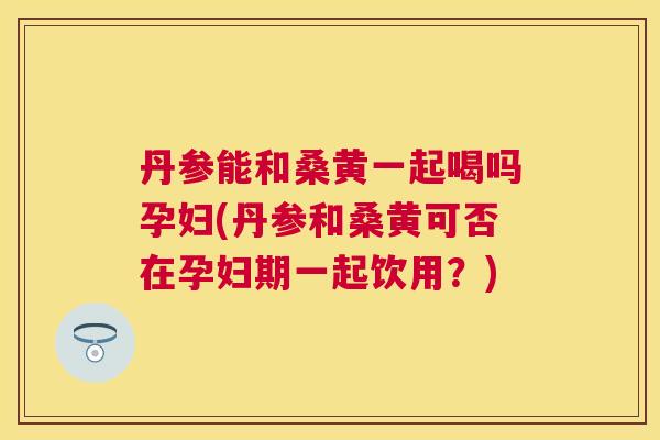 丹参能和桑黄一起喝吗孕妇(丹参和桑黄可否在孕妇期一起饮用?) 丹参能和桑黄一起喝吗孕妇(丹参和桑黄可否在孕妇期一起饮用?)