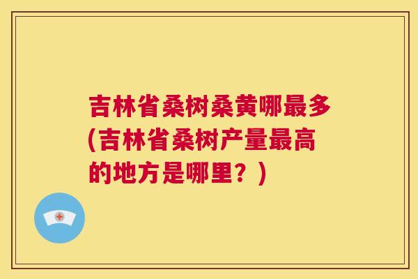 吉林省桑树桑黄哪多(吉林省桑树产量高的地方是哪里?) 吉林省桑树桑黄哪多(吉林省桑树产量高的地方是哪里?)