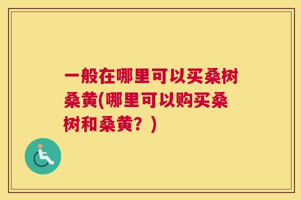 一般在哪里可以买桑树桑黄(哪里可以购买桑树和桑黄?) 一般在哪里可以买桑树桑黄(哪里可以购买桑树和桑黄?)