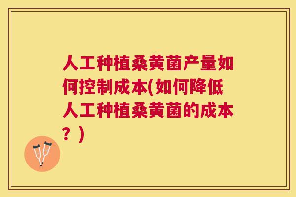 人工种植桑黄菌产量如何控制成本(如何降低人工种植桑黄菌的成本？)