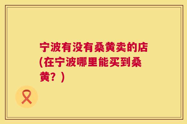宁波有没有桑黄卖的店(在宁波哪里能买到桑黄?) 宁波有没有桑黄卖的店(在宁波哪里能买到桑黄?)