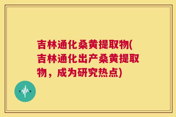 吉林通化桑黄提取物(吉林通化出产桑黄提取物,成为研究热点) 吉林通化桑黄提取物(吉林通化出产桑黄提取物,成为研究热点)