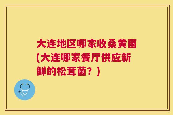 大连地区哪家收桑黄菌(大连哪家餐厅供应新鲜的松茸菌?) 大连地区哪家收桑黄菌(大连哪家餐厅供应新鲜的松茸菌?)