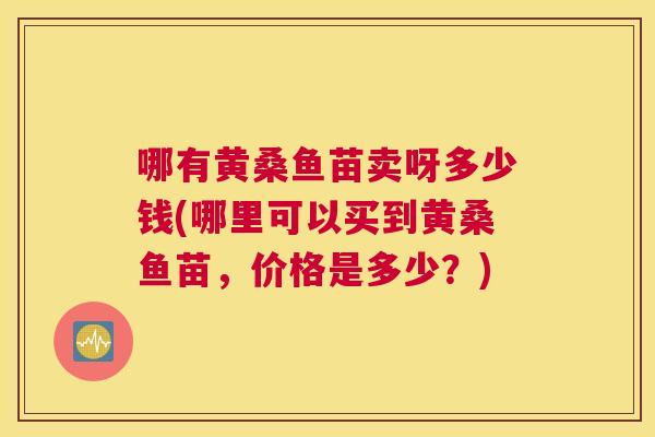 哪有黄桑鱼苗卖呀多少钱(哪里可以买到黄桑鱼苗,价格是多少?) 哪有黄桑鱼苗卖呀多少钱(哪里可以买到黄桑鱼苗,价格是多少?)