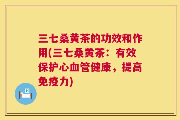 三七桑黄茶的功效和作用(三七桑黄茶:有效保护心健康,提高力) 三七桑黄茶的功效和作用(三七桑黄茶:有效保护心健康,提高力)