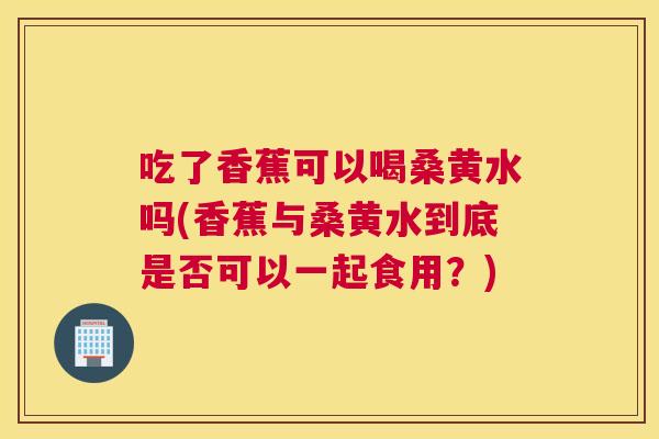 吃了香蕉可以喝桑黄水吗(香蕉与桑黄水到底是否可以一起食用?) 吃了香蕉可以喝桑黄水吗(香蕉与桑黄水到底是否可以一起食用?)