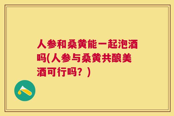 人参和桑黄能一起泡酒吗(人参与桑黄共酿美酒可行吗?) 人参和桑黄能一起泡酒吗(人参与桑黄共酿美酒可行吗?)