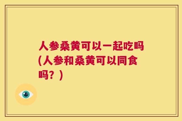 人参桑黄可以一起吃吗(人参和桑黄可以同食吗?) 人参桑黄可以一起吃吗(人参和桑黄可以同食吗?)