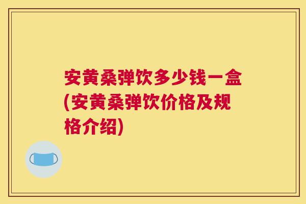 安黄桑弹饮多少钱一盒(安黄桑弹饮价格及规格介绍) 安黄桑弹饮多少钱一盒(安黄桑弹饮价格及规格介绍)