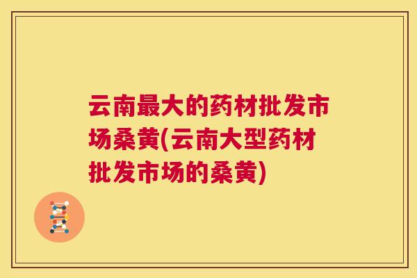 云南大的药材批发市场桑黄(云南大型药材批发市场的桑黄) 云南大的药材批发市场桑黄(云南大型药材批发市场的桑黄)