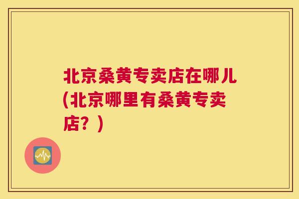 北京桑黄专卖店在哪儿(北京哪里有桑黄专卖店?) 北京桑黄专卖店在哪儿(北京哪里有桑黄专卖店?)