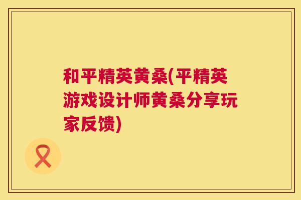 和平精英黄桑(平精英游戏设计师黄桑分享玩家反馈) 和平精英黄桑(平精英游戏设计师黄桑分享玩家反馈)