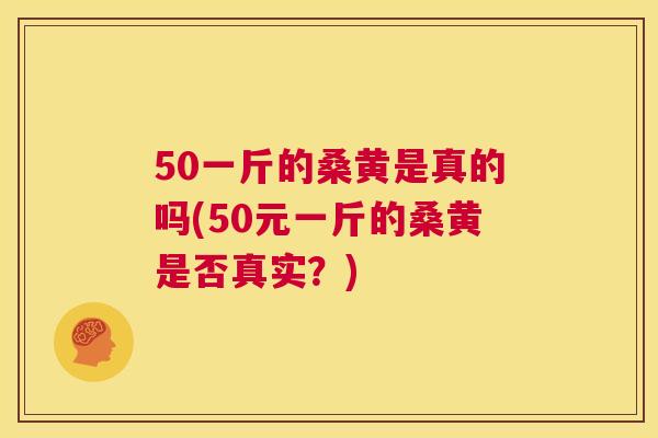 50一斤的桑黄是真的吗(50元一斤的桑黄是否真实?) 50一斤的桑黄是真的吗(50元一斤的桑黄是否真实?)