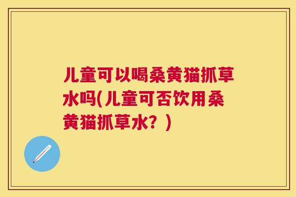 儿童可以喝桑黄猫抓草水吗(儿童可否饮用桑黄猫抓草水?) 儿童可以喝桑黄猫抓草水吗(儿童可否饮用桑黄猫抓草水?)