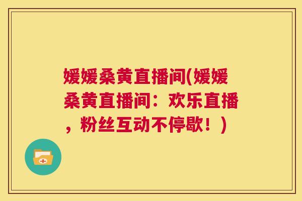 媛媛桑黄直播间(媛媛桑黄直播间:欢乐直播,粉丝互动不停歇!) 媛媛桑黄直播间(媛媛桑黄直播间:欢乐直播,粉丝互动不停歇!)