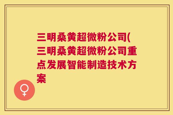 三明桑黄超微粉公司(三明桑黄超微粉公司重点发展智能制造技术方案 三明桑黄超微粉公司(三明桑黄超微粉公司重点发展智能制造技术方案
