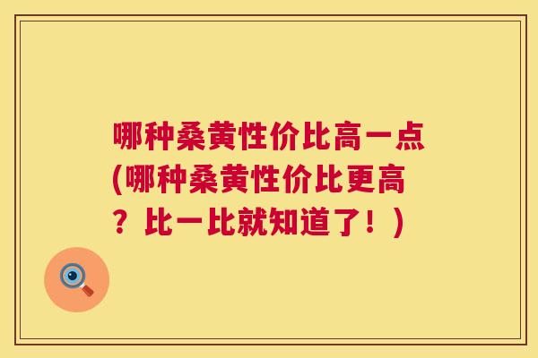 哪种桑黄性价比高一点(哪种桑黄性价比更高?比一比就知道了!) 哪种桑黄性价比高一点(哪种桑黄性价比更高?比一比就知道了!)