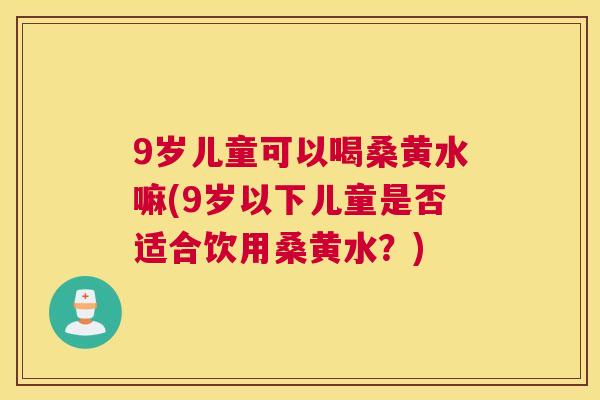9岁儿童可以喝桑黄水嘛(9岁以下儿童是否适合饮用桑黄水?) 9岁儿童可以喝桑黄水嘛(9岁以下儿童是否适合饮用桑黄水?)