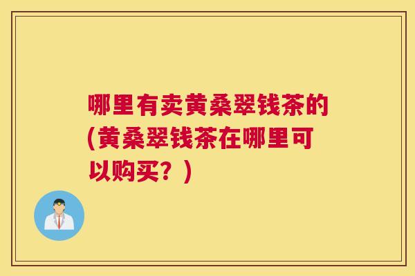 哪里有卖黄桑翠钱茶的(黄桑翠钱茶在哪里可以购买?) 哪里有卖黄桑翠钱茶的(黄桑翠钱茶在哪里可以购买?)