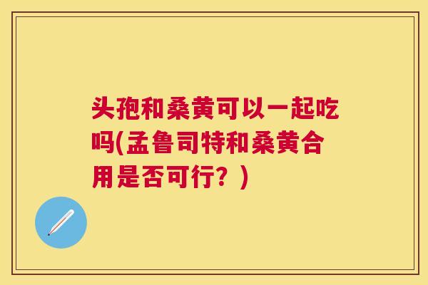 头孢和桑黄可以一起吃吗(孟鲁司特和桑黄合用是否可行?) 头孢和桑黄可以一起吃吗(孟鲁司特和桑黄合用是否可行?)