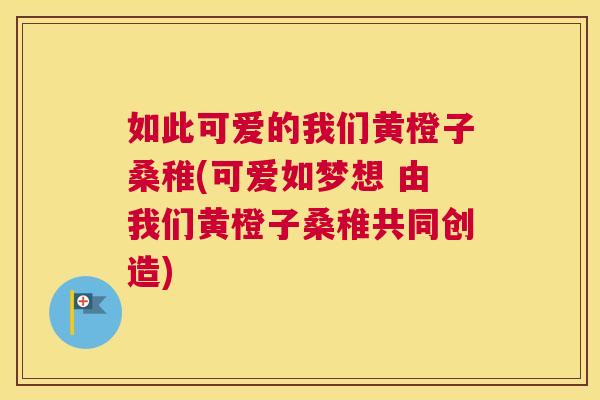 如此可爱的我们黄橙子桑稚(可爱如梦想 由我们黄橙子桑稚共同创造) 如此可爱的我们黄橙子桑稚(可爱如梦想 由我们黄橙子桑稚共同创造)