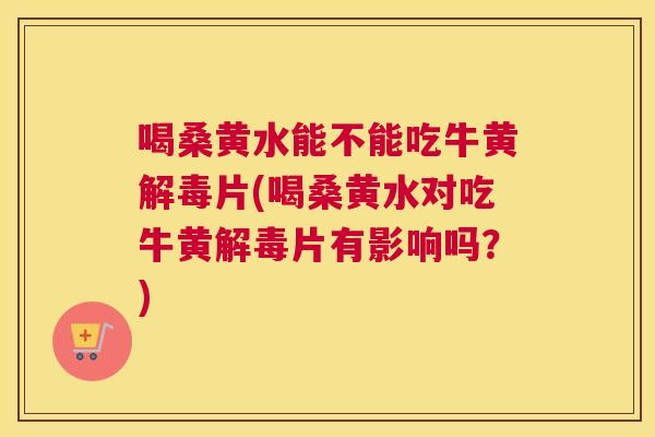 喝桑黄水能不能吃牛黄片(喝桑黄水对吃牛黄片有影响吗?) 喝桑黄水能不能吃牛黄片(喝桑黄水对吃牛黄片有影响吗?)