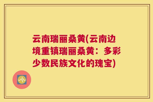 云南瑞丽桑黄(云南边境重镇瑞丽桑黄:多彩少数民族文化的瑰宝) 云南瑞丽桑黄(云南边境重镇瑞丽桑黄:多彩少数民族文化的瑰宝)