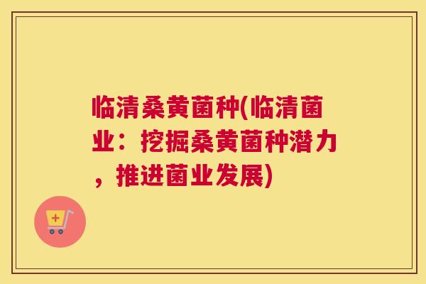 临清桑黄菌种(临清菌业:挖掘桑黄菌种潜力,推进菌业发展) 临清桑黄菌种(临清菌业:挖掘桑黄菌种潜力,推进菌业发展)