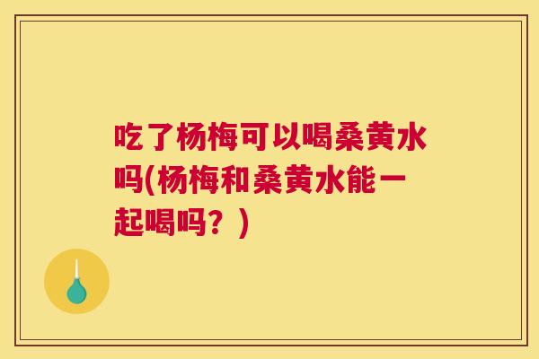 吃了杨梅可以喝桑黄水吗(杨梅和桑黄水能一起喝吗?) 吃了杨梅可以喝桑黄水吗(杨梅和桑黄水能一起喝吗?)