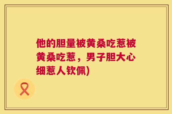 他的胆量被黄桑吃惹被黄桑吃惹,男子胆大心细惹人钦佩) 他的胆量被黄桑吃惹被黄桑吃惹,男子胆大心细惹人钦佩)