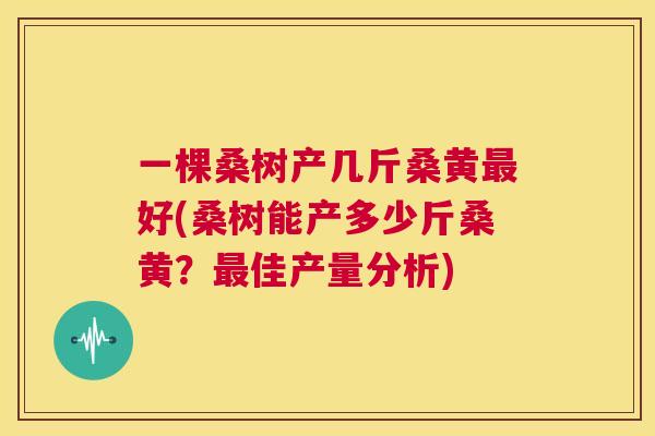 一棵桑树产几斤桑黄好(桑树能产多少斤桑黄?佳产量分析) 一棵桑树产几斤桑黄好(桑树能产多少斤桑黄?佳产量分析)