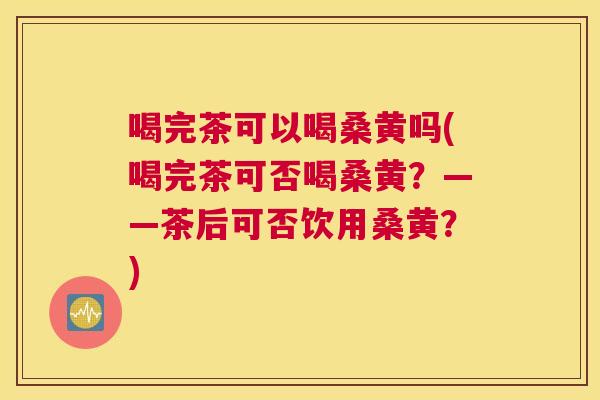 喝完茶可以喝桑黄吗(喝完茶可否喝桑黄?——茶后可否饮用桑黄?) 喝完茶可以喝桑黄吗(喝完茶可否喝桑黄?——茶后可否饮用桑黄?)