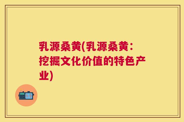 乳源桑黄(乳源桑黄:挖掘文化价值的特色产业) 乳源桑黄(乳源桑黄:挖掘文化价值的特色产业)