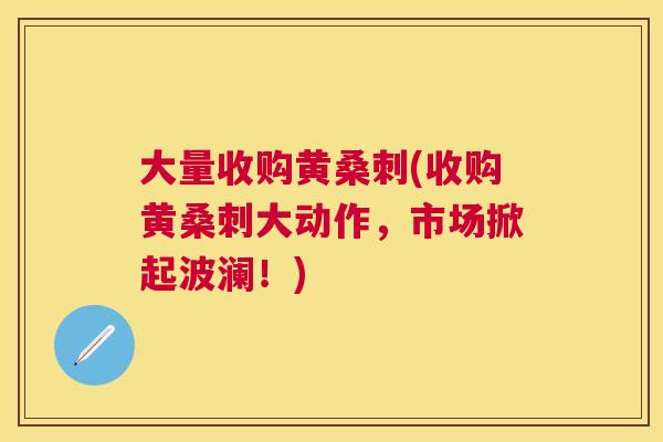 大量收购黄桑刺(收购黄桑刺大动作，市场掀起波澜！)
