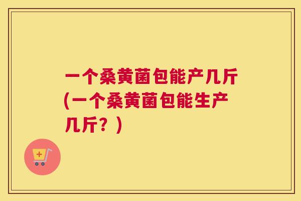 一个桑黄菌包能产几斤(一个桑黄菌包能生产几斤?) 一个桑黄菌包能产几斤(一个桑黄菌包能生产几斤?)