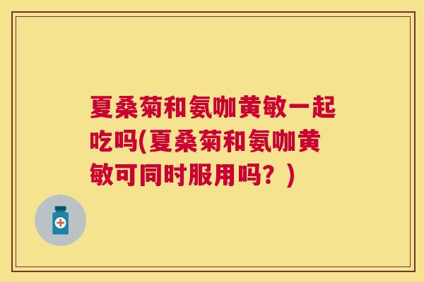 夏桑菊和氨咖黄敏一起吃吗(夏桑菊和氨咖黄敏可同时服用吗？)