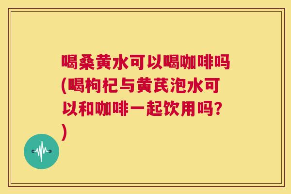喝桑黄水可以喝咖啡吗(喝枸杞与黄芪泡水可以和咖啡一起饮用吗?) 喝桑黄水可以喝咖啡吗(喝枸杞与黄芪泡水可以和咖啡一起饮用吗?)